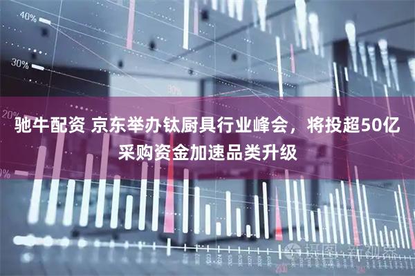 驰牛配资 京东举办钛厨具行业峰会，将投超50亿采购资金加速品类升级