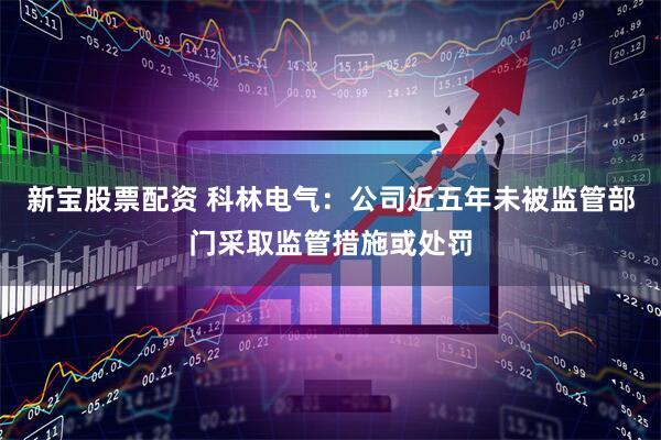 新宝股票配资 科林电气：公司近五年未被监管部门采取监管措施或处罚
