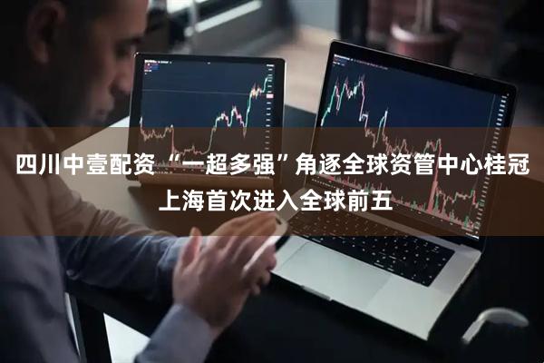 四川中壹配资 “一超多强”角逐全球资管中心桂冠 上海首次进入全球前五