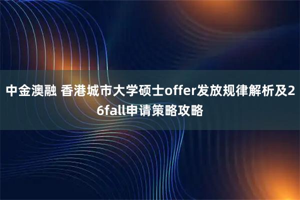 中金澳融 香港城市大学硕士offer发放规律解析及26fall申请策略攻略