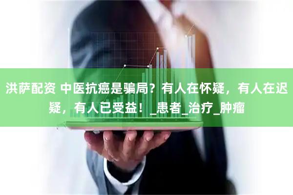 洪萨配资 中医抗癌是骗局？有人在怀疑，有人在迟疑，有人已受益！_患者_治疗_肿瘤