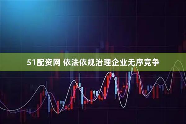 51配资网 依法依规治理企业无序竞争