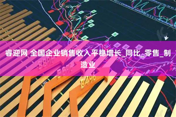 睿迎网 全国企业销售收入平稳增长_同比_零售_制造业