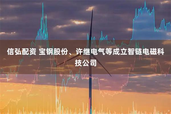 信弘配资 宝钢股份、许继电气等成立智链电磁科技公司