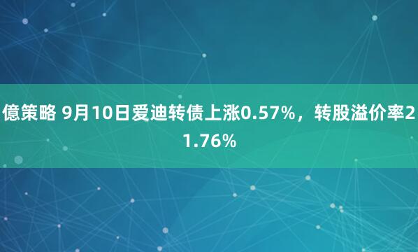 億策略 9月10日爱迪转债上涨0.57%，转股溢价率21.76%