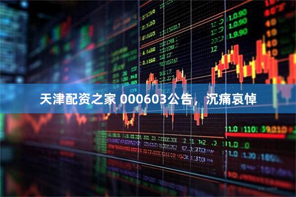 天津配资之家 000603公告，沉痛哀悼