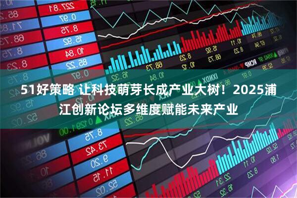 51好策略 让科技萌芽长成产业大树！2025浦江创新论坛多维度赋能未来产业