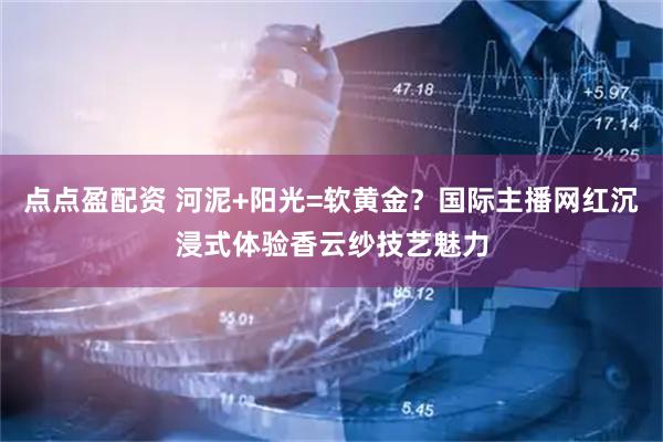 点点盈配资 河泥+阳光=软黄金？国际主播网红沉浸式体验香云纱技艺魅力