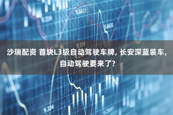 沙瑞配资 首块L3级自动驾驶车牌, 长安深蓝装车, 自动驾驶要来了?