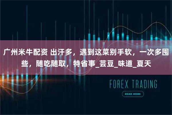 广州米牛配资 出汗多，遇到这菜别手软，一次多囤些，随吃随取，特省事_芸豆_味道_夏天
