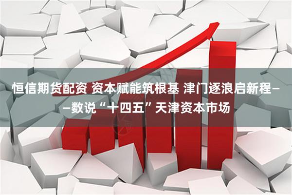 恒信期货配资 资本赋能筑根基 津门逐浪启新程——数说“十四五”天津资本市场