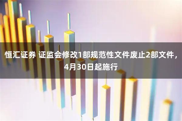 恒汇证券 证监会修改1部规范性文件废止2部文件，4月30日起施行
